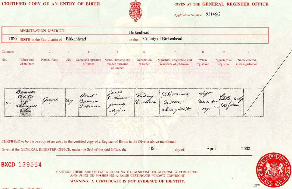 Joseph Collinson birth record in Birkenhead (1755 KB) 11 October 1898 Certified copy of An Entry of Birth given at the General Register Office; 1898, Registration District: Birkenhead. Joseph Collinson, b. 11 Oct 1898, son of Albert Edward Collinson and Janet Hughes. Image courtesy of Harry Collinson. (Click on Picture to View Full Size) picture