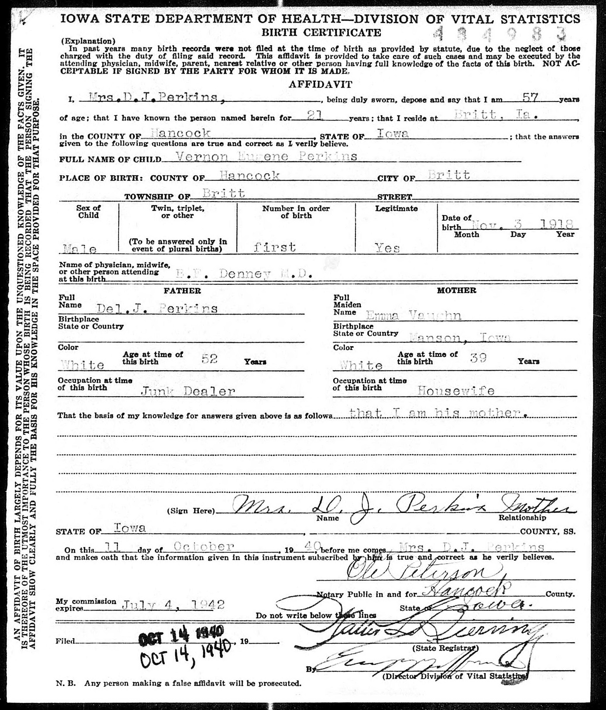 Vernon Eugene Perkins delayed birth record in Britt, Iowa (4858 KB) 1940 Iowa State Department of Health, Division of Vital Statistics, BIRTH CERTIFICATE. Vernon Eugene Perkins, b. 03 Nov 1918 in Britt, Hancock County, Iowa, son of Del J. Perkins and Emma Vaughn. Sworn by mother, Mrs. D. J. Perkins, on 11 Oct 1940, in Hancock County, Iowa (residence Britt, IA); recorded 14 Oct 1940. (Iowa Delayed Birth Records, 1856 –1940) (Click on Picture to View Full Size) picture