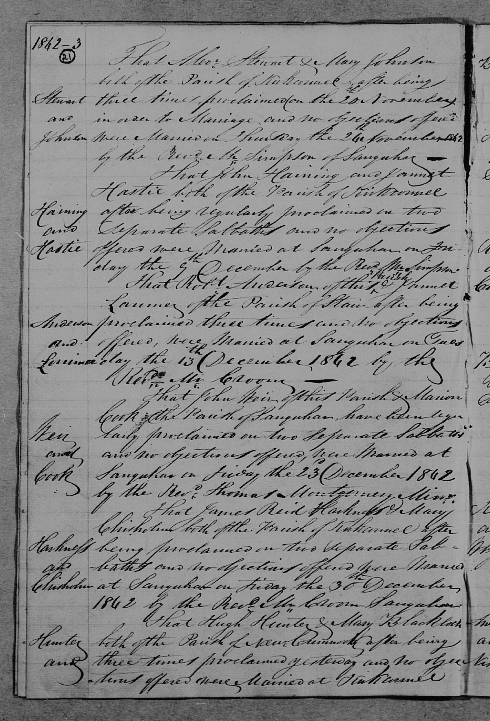 John Haining and Jannet Hastie marriage in Sanquhar (3825 KB) 9 December 1842 Kirkconnel, Dumfriesshire, Scotland. '1842-3. Haining and Hastie. That John Haining and Jannet Hastie both of the Parish of Kirkconnel after being regularly proclaimed on two Separate Sabbaths and no objections offered were Married at Sanquhar on Friday the 9th December by the Rev'd Mr. Simpson.' (Click on Picture to View Full Size) picture