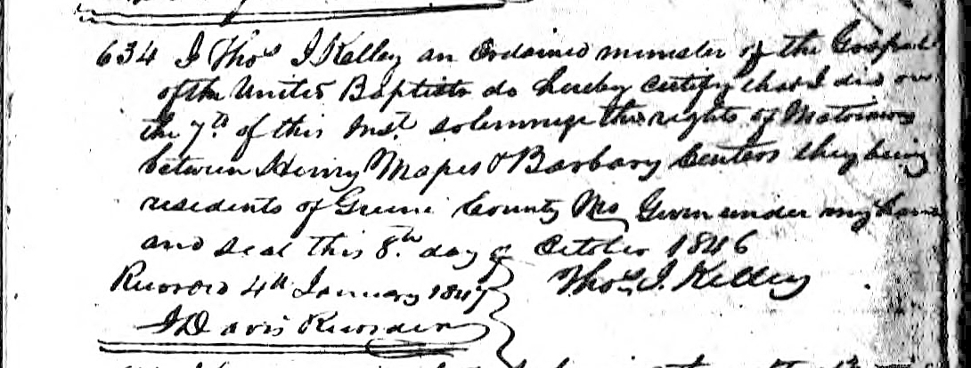 Henry Mapes and Barbary Centers marriage record (1324 KB) 7 October 1846 634 I Thos I Kelley an Ordained minister of the Gospel of the United Baptists do hereby certify that I did on the 7th of this Inst. solemnize the rights of Matrimony between Henry Mapes & Barbary Centers they being residents of Greene County Mo Given under my hand and seal this 8th day of October 1846 &n... (Click on Picture to View Full Size) picture
