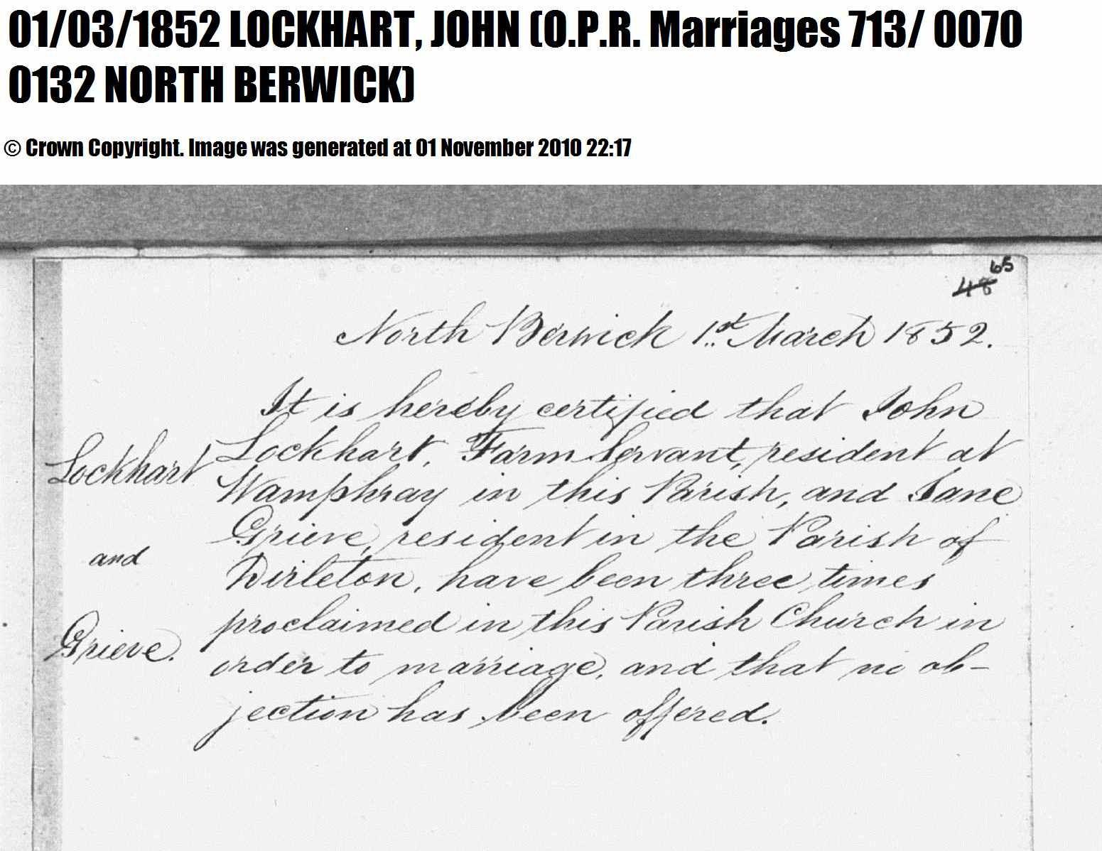 John Lockhart and Jane Grieve marriage record in North Berwick (5454 KB) 1852 North Berwick, East Lothian, Scotland (OPR Marriages 713/ 0070 0132). North Berwick 1st March 1852. Lockhart and Grieve. It is hereby certified that John Lockhart, Farm Servant, resident at Wamphray in this Parish, and Jane Grieve, resident in the Parish of Dirleton, have been three times proclaimed in this Parish Church in order to marriage, and that no objection has been offered. (Click on Picture to View Full Size) picture
