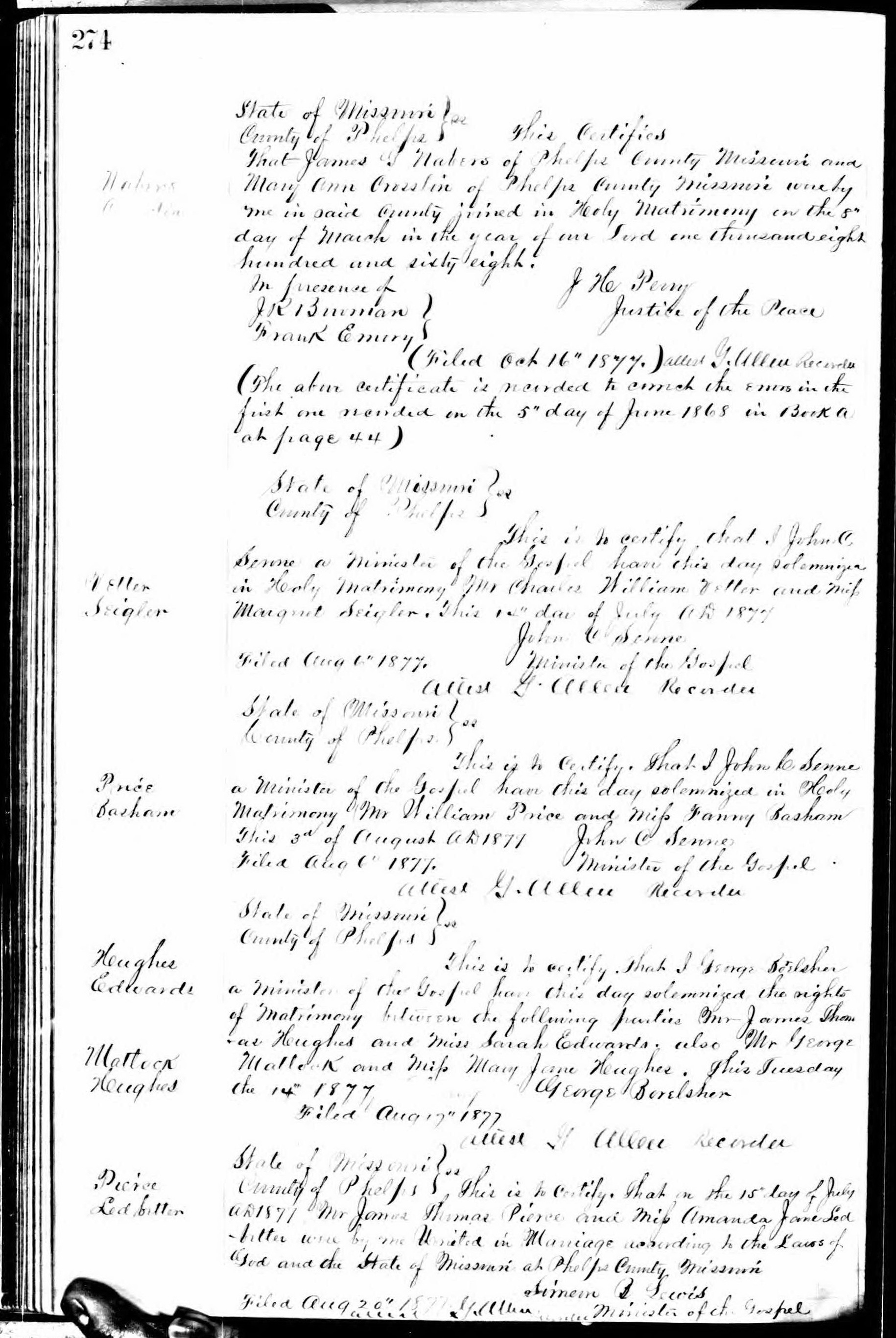 James G. Nabers and Mary Ann Crosslin marriage record in Phelps County, Missouri (4889 KB) 8 March 1868 Nabers Crosslin. State of Missouri, County of Phelps. SS. This Certifies that James G. Nabers of Phelps County Missouri and Mary Ann Crosslin of Phelps County Missouri were by me in said County joined in Holy Matrimony on the 8th day of March in the year of our Lord one thousand eight hundred and sixty eight. J. H. Perry, Justice of the Peace. In presence of J.R. Bowman, Frank Emery. (Filed Oct 16th 1877.) attest G. Allen Recorder (The above certificate is recorded to correct the errors in the first one recorded on the 5th day of June 1868 in Book A at page 44) (Click on Picture to View Full Size) picture