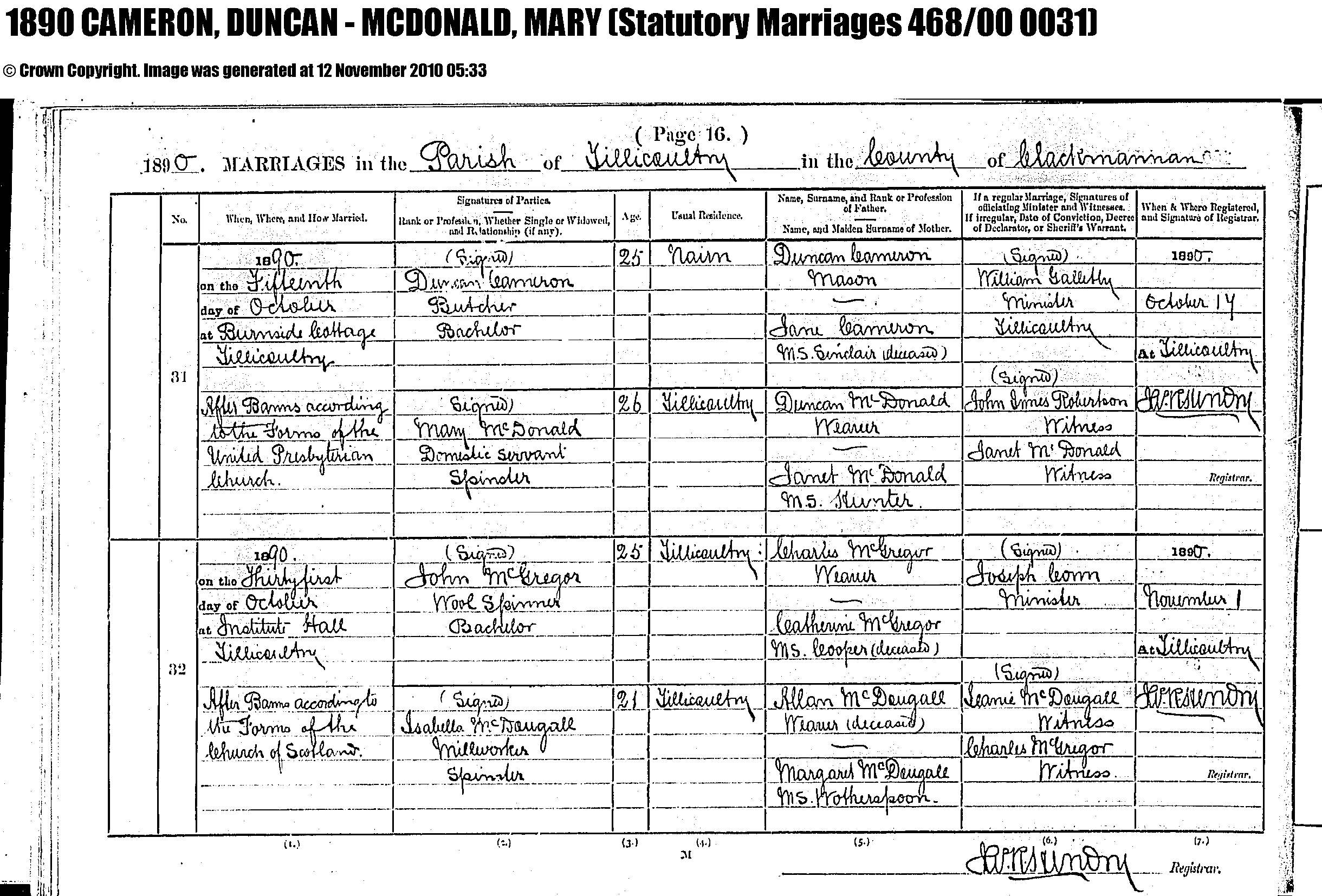 Duncan Cameron and Mary McDonald marriage record in Tillicoultry (3941 KB) 15 October 1890 1890 MARRIAGES in the Parish of Tillicoultry in the County of Clackmannan, Scotland; Duncan Cameron, Butcher, Bachelor, 25, usual residence Nairn, son of Duncan Cameron, mason, and Jane Sinclair (deceased); and Mary McDonald, Domestic Servant, Spinster, 26, usual residence Tillicoultry, daughter of Duncan McDonald, weaver, and Janet Hunter. Married 15 Oct 1890 at Burnside Cottage, Tillicoultry, After Banns according to the Forms of the United Presbyterian Church, by William Galletly, Minister, Tillicoultry; John James Robertson, Witness and Janet McDonald, Witness. (Click on Picture to View Full Size) picture