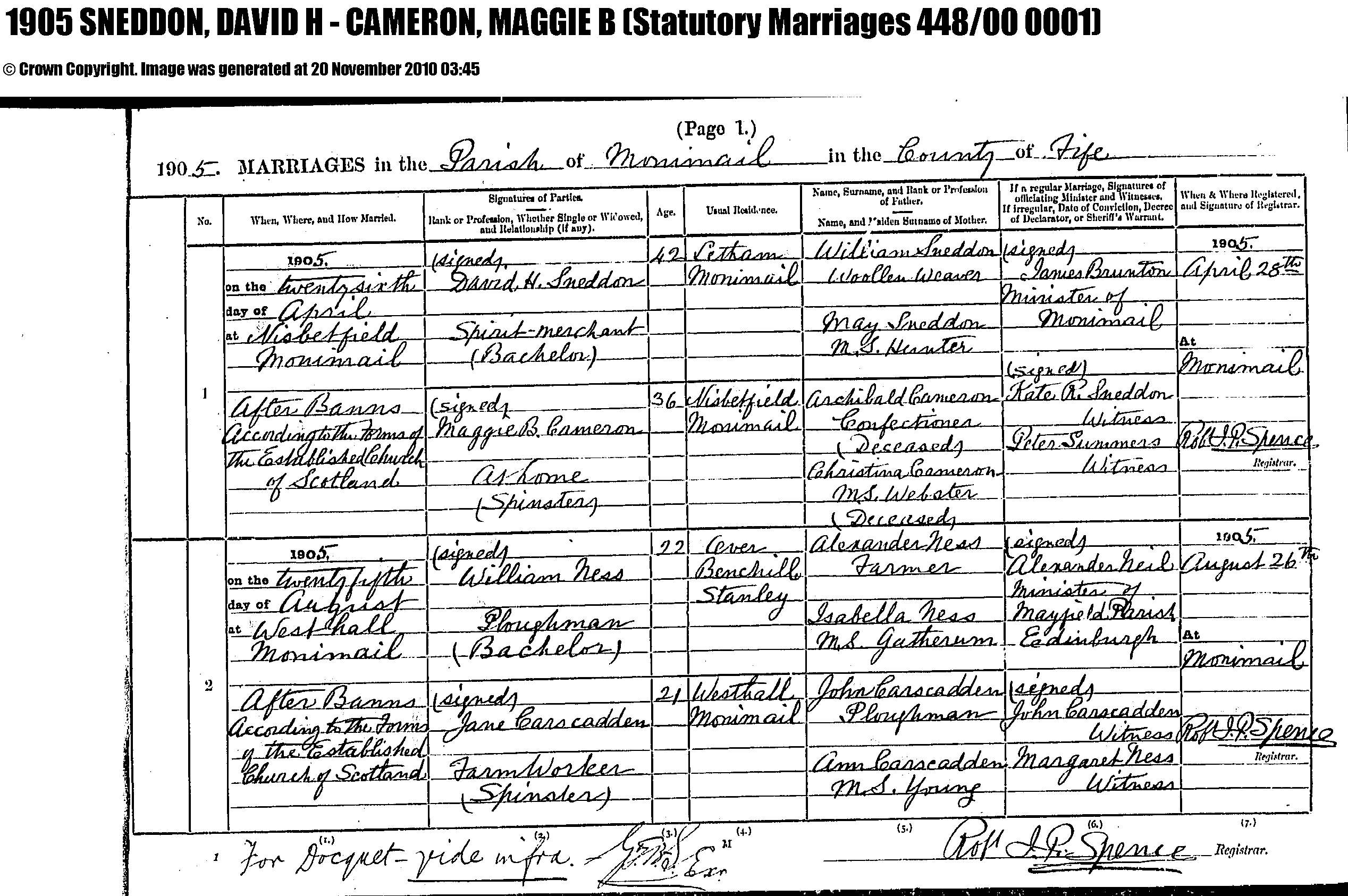 David H. Sneddon and Maggie B. Cameron marriage record in Monimail (4175 KB) 26 April 1905 1905 MARRIAGES in the Parish of Monimail in the County of Fife, Scotland; David H. Sneddon, Spirit-merchant, (Bachelor), 42, usual residence Letham, Monimail, son of William Sneddon, woolen weaver, and May Hunter; and Maggie B. Cameron, at home, (Spinster), 36, usual residence Nisbetfield, Monimail, daughter of Archibald Cameron, Confectioner (Deceased), and Christian Webster (Deceased); married 26 April 1905 at Nisbetfield, Monimail, After Banns According to the Forms of the Established Church of Scotland, by James Brunton, Minister of Monimail; Kate R. Sneddon, Witness; Peter Summers, Witness. (Statutory Marriages 449/00 0001) (Click on Picture to View Full Size) picture