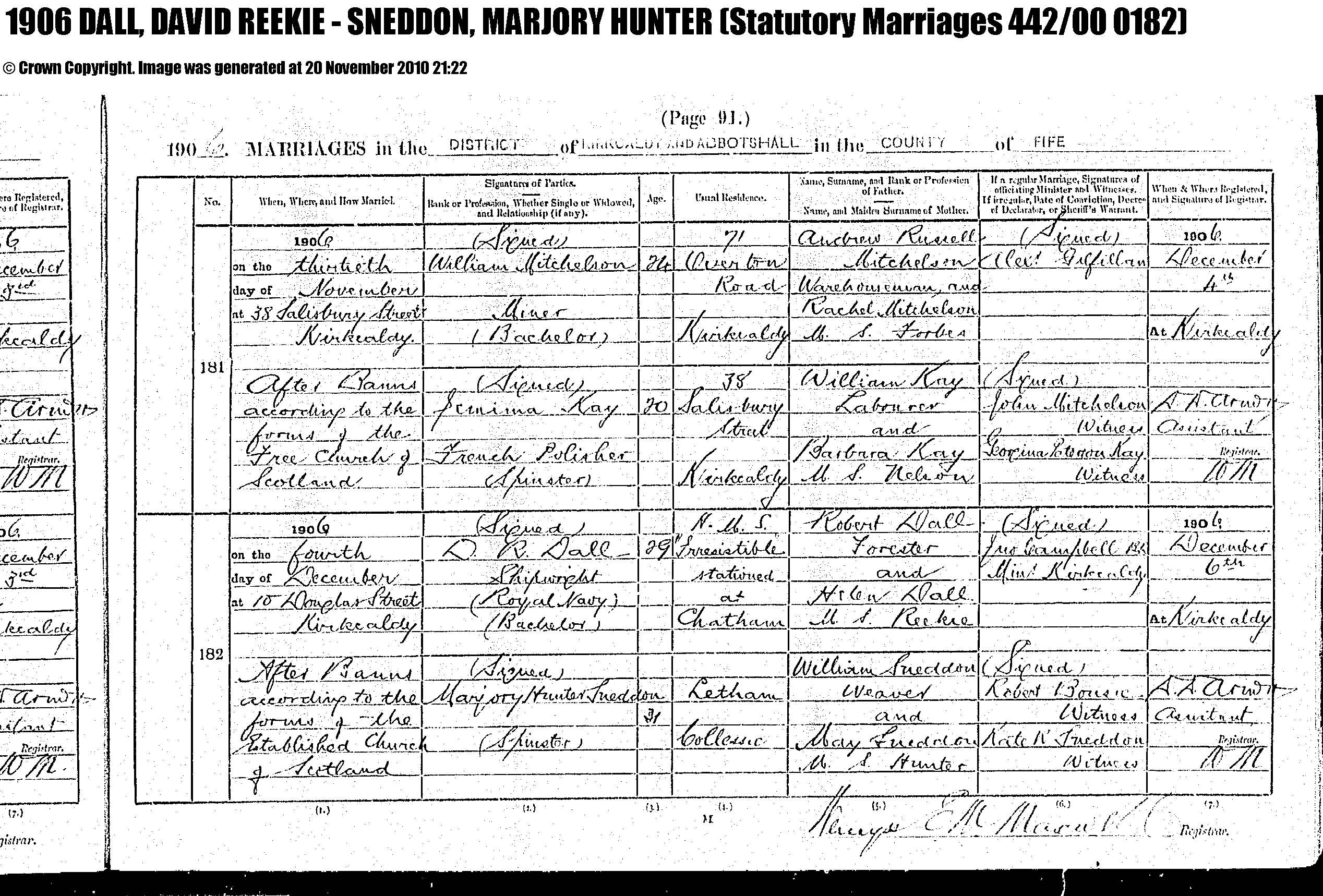 David Reekie Dall and Marjory Hunter Snddon marriage record in Kirkcaldy (4254 KB) 4 December 1906 1906 MARRIAGES in the DISTRICT of KIRKCALDY AND ABBOTSHALL in the COUNTY of FIFE, Scotland; D. R. Dall, Shipwright (Royal Navy), (Bachelor), 29, usual residence H.M. S. 'Irresistible' stationed at Chatham, son of Robert Dall, Forester, and Helen Reekie; and Marjory Hunter Sndeddon, (Spinster), 31, usual residence Letham, Collessie, daughter of William Sneddon, Weaver, and May Hunter; married 04 Dec 1906 at 10 Douglas Street, Kirkcaldy, After Banns According to the Forms of the Established Church of Scotland, by Jno Campbell B.D., Min't Kirkcaldy; Robert Bousie, Witness; Kate R. Sneddon, Witness. (Statutory Marriages 442/00 0182) (Click on Picture to View Full Size) picture