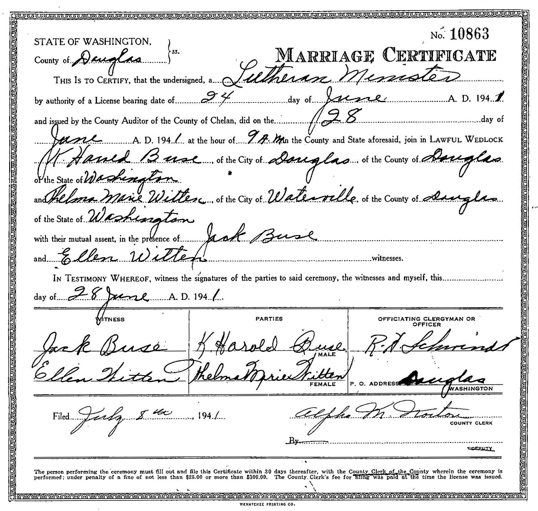 K. Harold Buse and Thelma Marie Witten marriage record in Douglas County, Washington (2870 KB) 28 June 1941 STATE OF WASHINGTON, County of Douglas. MARRIAGE CERTIFICATE. No. 10863. THIS IS TO CERTIFY, that the undersigned, a Lutheran Minister by authority of a License bearing date of 24 day of June A. D. 1941 and issued by the County Auditor of the County of Chelan, did on the 28 day of June A. D. 1941 at the hour of 9 A.M. in the County and State aforesaid, join in LAWFUL WEDLOCK K. Harold Buse, of the City of Douglas of the County of Douglas of the State of Washington and Thelma Marie Witten, of the City of Waterville, of the County of Douglas of the State of Washington with their mutual assent, in the presence of Jack Buse and Ellen Witten, witnesses. IN TESTIMONY WHEREOF, witness the signatures of the parties to said ceremony, the witnesses and myself, this day of 28 June A. D. 1941. WITNESS Jack Buse, Ellen Witten. PARTIES K. Harold Buse, Thelma Marie Witten. OFFICIATING CLERGYMAN OR OFFICER R. H. Schmi... (Click on Picture to View Full Size) picture