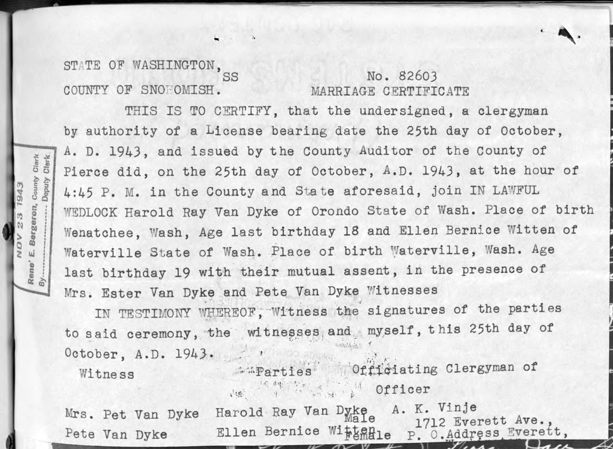 Transcript of Van Dyke-Witten Marriage Record (8454 KB) 25 October 1943 STATE OF WASHINGTON, COUNTY OF SNOHOMISH. No. 82603. MARRIAGE CERTIFICATE. THIS IS TO CERTIFY, that the undersigned, a clergyman by authority of a License bearing date of the 25th day of October, A. D. 1943, and issued by the County Auditor of the County of Pierce did, on the 25th day of October, A. D. 1943, at the hour of 4:45 P. M. in the County and State aforesaid, join IN LAWFUL WEDLOCK Harold Ray Van Dyke of Orondo State of Wash. Place of birth Wenatchee, Wash, Age last birthday 18 and Ellen Bernice Witten of Waterville State of Wash. Place of birth Waterville, Wash. Age last birthday 19 with their mutual assent, in the presence of Mrs. Ester Van Dyke and Pete Van Dyke Witnesses. IN TESTIMONY WHEREOF, Witness the signatures of the parties to said ceremony, the witnesses and myself, this 25th day of October, A. D. 1943. Witness Mrs. Pet Van Dyke, Pete Van Dyke. Parties Harold Ray Van Dyke Male, Ellen Bernice Witten Female. Officia... (Click on Picture to View Full Size) picture