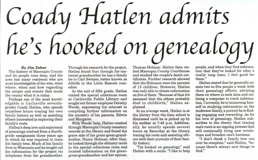 Coady's love of genealogy (1462 KB) Abt 2003 An article written about 2003 or 2004 about Coady Hatlen's love of genealogy. Taken from the Coady Hatlen memorial page on ILGenWeb's Macoupin County website (http://www.rootsweb.com/~ilmacoup/hatlen_coady.htm). Location: Carlinville, Macoupin County, Illinois, USA (Click on Picture to View Full Size) picture